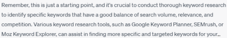 Chatbot text: REmember, this is just a starting point, and it's crucial to conduct through keyword research to identify specific keywords that have a good balance of search volume, relevance, and competition. Various keywords research tools, such as Google Keywords Planner, SEMrush, or Moz Keyword Explorer, can assist in finding more specific and targeted keywords...